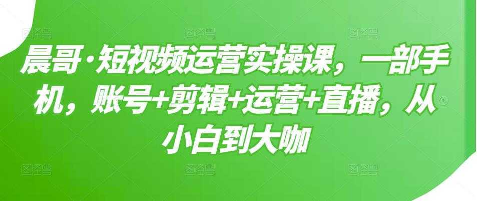 晨哥·短视频运营实操课，一部手机，账号+剪辑+运营+直播，从小白到大咖-清华无忧课程网