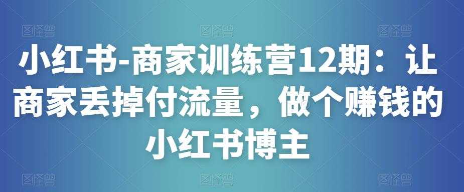 小红书-商家训练营12期：让商家丢掉付流量，做个赚钱的小红书博主-清华无忧课程网