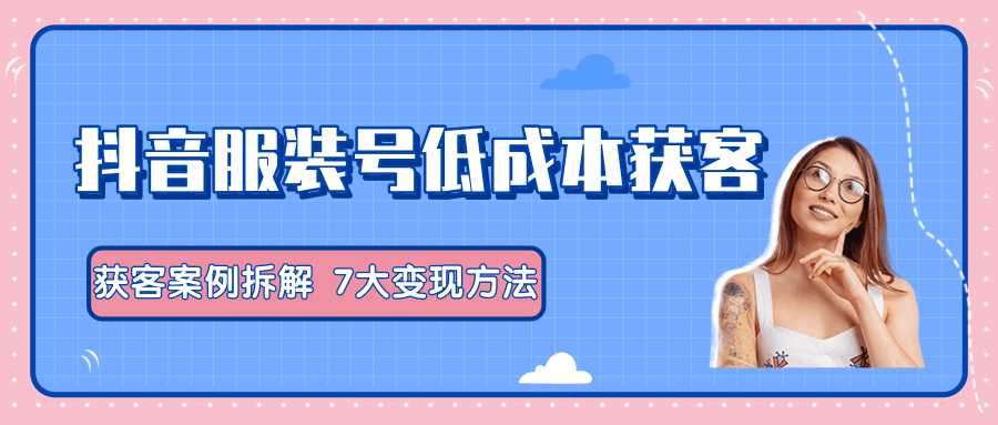 服装抖音号+获客的案例拆解，13种低成本获客方式，7大变现方法，直接上干货！-清华无忧课程网