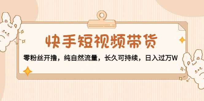 快手短视频带货：零粉丝开撸，纯自然流量，长久可持续，日入过万W-清华无忧课程网