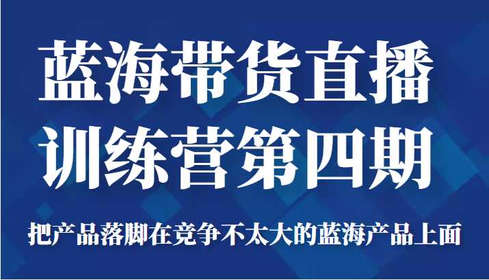 蓝海带货直播训练营第四期，把产品落脚在竞争不太大的蓝海产品上面（价值4980元）-清华无忧课程网