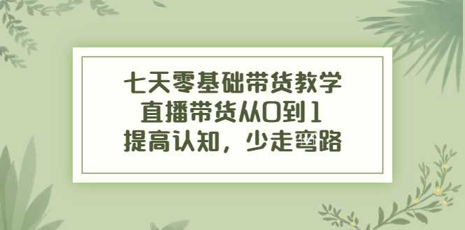 七天零基础带货教学，直播带货从0到1，提高认知，少走弯路-清华无忧课程网